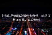 沙特队连着两次暂停太奇怪，临场指数还在跳，真没想到