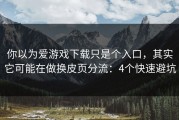 你以为爱游戏下载只是个入口，其实它可能在做换皮页分流：4个快速避坑