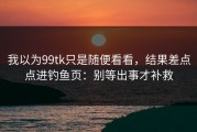 我以为99tk只是随便看看，结果差点点进钓鱼页：别等出事才补救