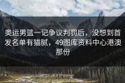 奥运男篮一记争议判罚后，没想到首发名单有猫腻，49图库资料中心港澳那份