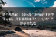 说句难听的：99tk澳门最坑的往往不是内容，是假客服施压：一句话：先停手再处理