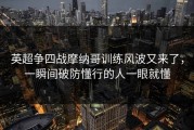 英超争四战摩纳哥训练风波又来了，一瞬间破防懂行的人一眼就懂