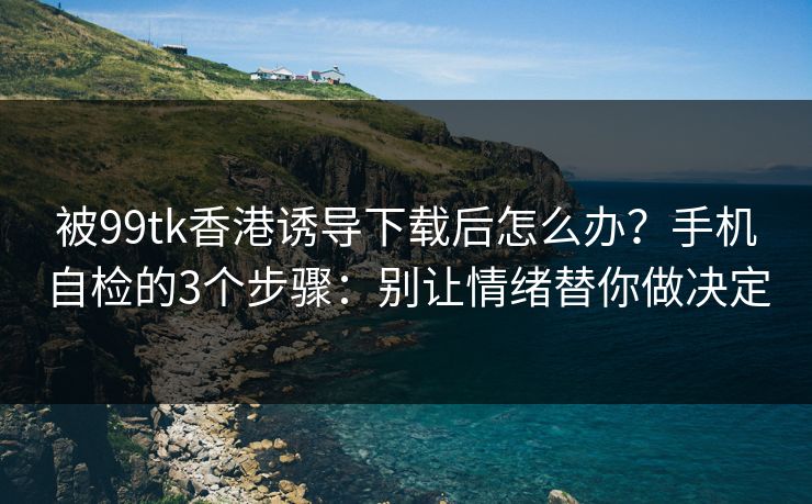 被99tk香港诱导下载后怎么办？手机自检的3个步骤：别让情绪替你做决定