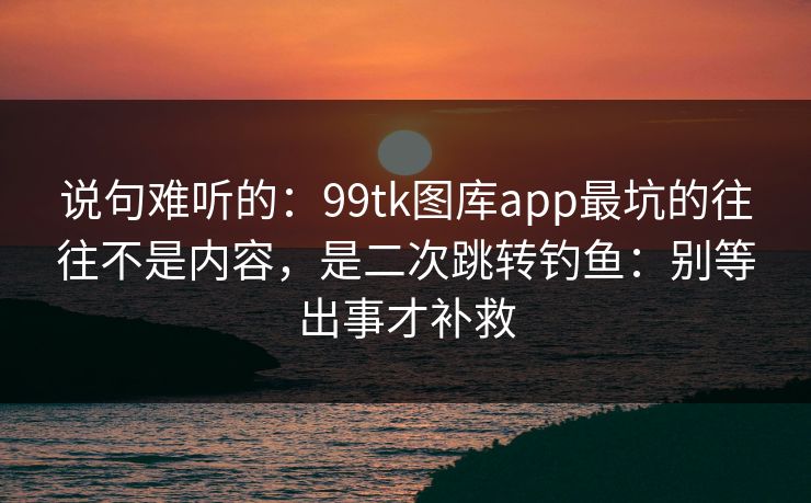 说句难听的:99tk图库app最坑的往往不是内容,是二次跳转钓鱼:别等出事才补救 说句难听的:99tk图库app最坑的往往不是内容,是二次跳转钓鱼:别等出事才补救