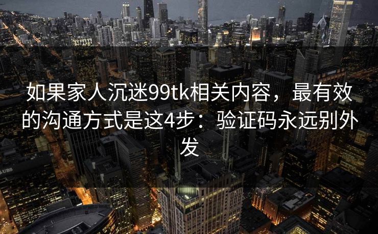 如果家人沉迷99tk相关内容，最有效的沟通方式是这4步：验证码永远别外发