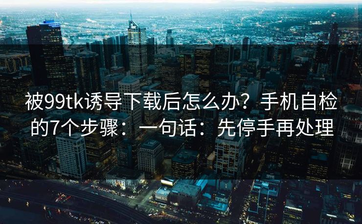 被99tk诱导下载后怎么办?手机自检的7个步骤:一句话:先停手再处理 被99tk诱导下载后怎么办?手机自检的7个步骤:一句话:先停手再处理