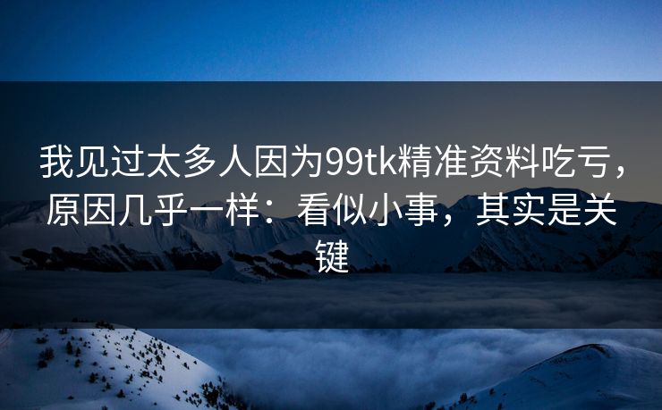 我见过太多人因为99tk精准资料吃亏，原因几乎一样：看似小事，其实是关键