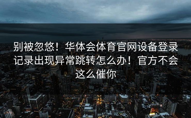 别被忽悠!华体会体育官网设备登录记录出现异常跳转怎么办!官方不会这么催你 别被忽悠!华体会体育官网设备登录记录出现异常跳转怎么办!官方不会这么催你