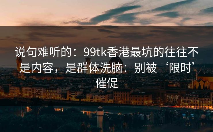 说句难听的:99tk香港最坑的往往不是内容,是群体洗脑:别被‘限时’催促 说句难听的:99tk香港最坑的往往不是内容,是群体洗脑:别被‘限时’催促