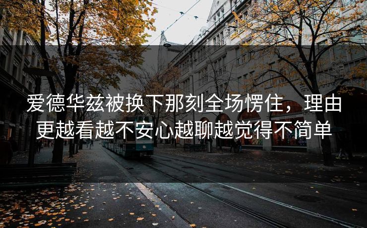 爱德华兹被换下那刻全场愣住,理由更越看越不安心越聊越觉得不简单 爱德华兹被换下那刻全场愣住,理由更越看越不安心越聊越觉得不简单