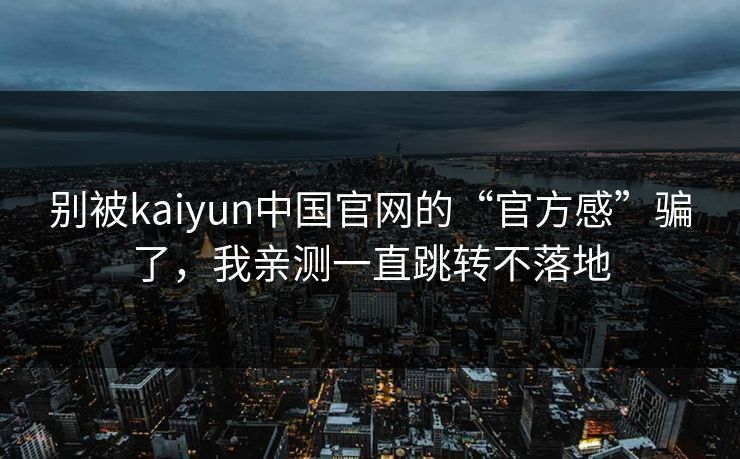 别被kaiyun中国官网的“官方感”骗了,我亲测一直跳转不落地 别被kaiyun中国官网的“官方感”骗了,我亲测一直跳转不落地