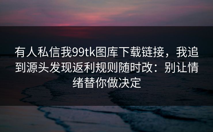 有人私信我99tk图库下载链接,我追到源头发现返利规则随时改:别让情绪替你做决定 有人私信我99tk图库下载链接,我追到源头发现返利规则随时改:别让情绪替你做决定