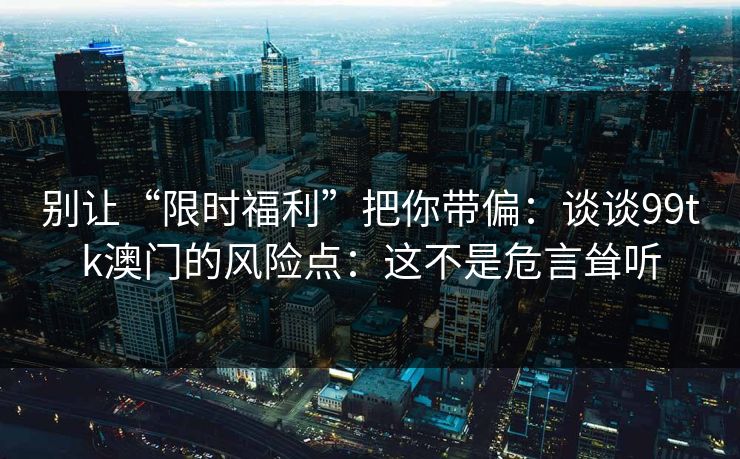 别让“限时福利”把你带偏:谈谈99tk澳门的风险点:这不是危言耸听 别让“限时福利”把你带偏:谈谈99tk澳门的风险点:这不是危言耸听
