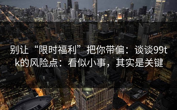 别让“限时福利”把你带偏:谈谈99tk的风险点:看似小事,其实是关键 别让“限时福利”把你带偏:谈谈99tk的风险点:看似小事,其实是关键