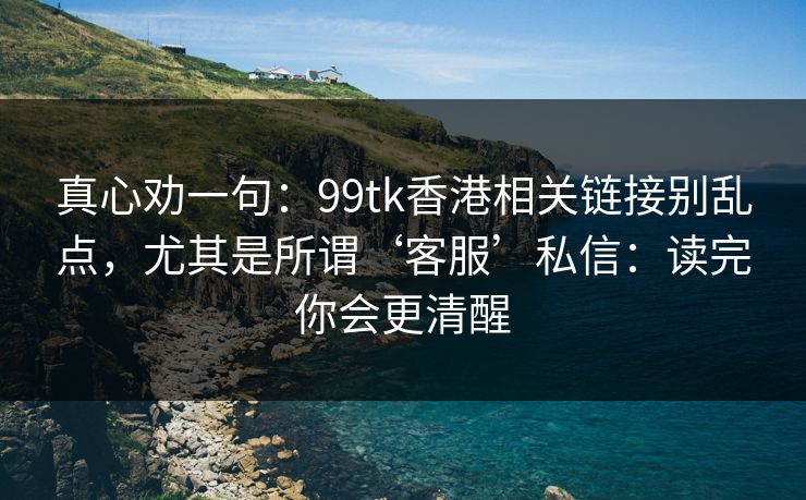 真心劝一句:99tk香港相关链接别乱点,尤其是所谓‘客服’私信:读完你会更清醒 真心劝一句:99tk香港相关链接别乱点,尤其是所谓‘客服’私信:读完你会更清醒