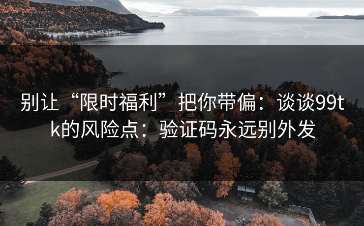 别让“限时福利”把你带偏：谈谈99tk的风险点：验证码永远别外发