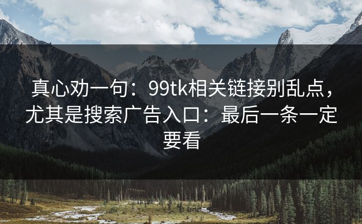 真心劝一句:99tk相关链接别乱点,尤其是搜索广告入口:最后一条一定要看 真心劝一句:99tk相关链接别乱点,尤其是搜索广告入口:最后一条一定要看
