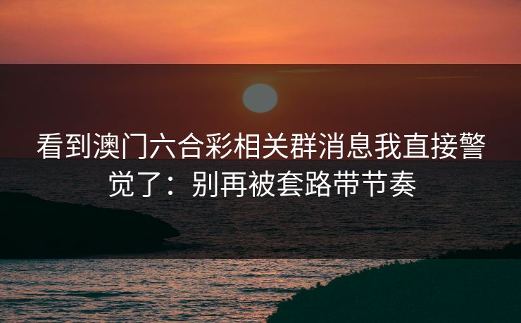看到澳门六合彩相关群消息我直接警觉了:别再被套路带节奏 看到澳门六合彩相关群消息我直接警觉了:别再被套路带节奏