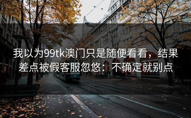 我以为99tk澳门只是随便看看,结果差点被假客服忽悠:不确定就别点 我以为99tk澳门只是随便看看,结果差点被假客服忽悠:不确定就别点