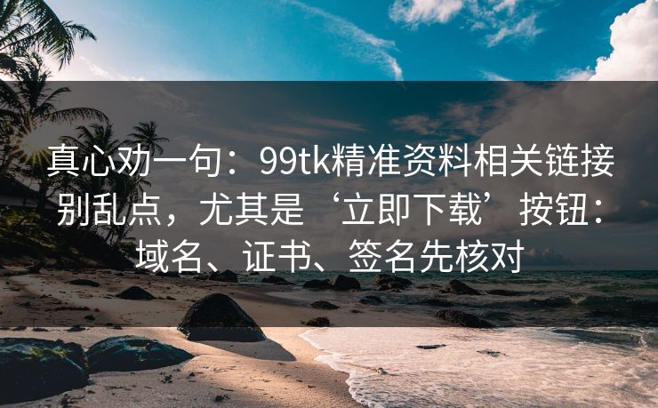 真心劝一句:99tk精准资料相关链接别乱点,尤其是‘立即下载’按钮:域名、证书、签名先核对 真心劝一句:99tk精准资料相关链接别乱点,尤其是‘立即下载’按钮:域名、证书、签名先核对