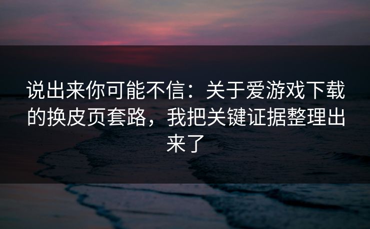 说出来你可能不信:关于爱游戏下载的换皮页套路,我把关键证据整理出来了 说出来你可能不信:关于爱游戏下载的换皮页套路,我把关键证据整理出来了
