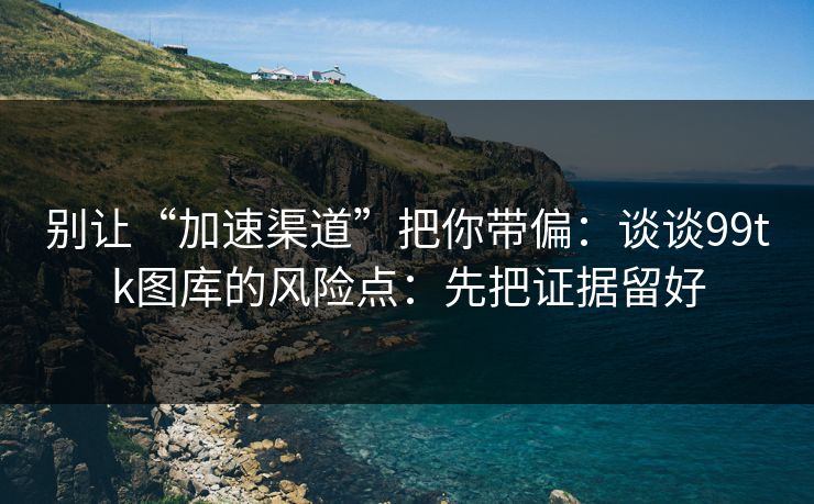 别让“加速渠道”把你带偏:谈谈99tk图库的风险点:先把证据留好 别让“加速渠道”把你带偏:谈谈99tk图库的风险点:先把证据留好