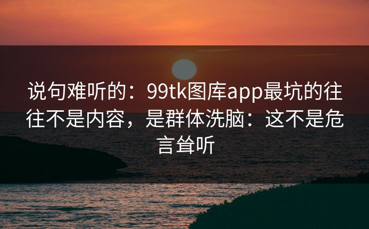 说句难听的:99tk图库app最坑的往往不是内容,是群体洗脑:这不是危言耸听 说句难听的:99tk图库app最坑的往往不是内容,是群体洗脑:这不是危言耸听