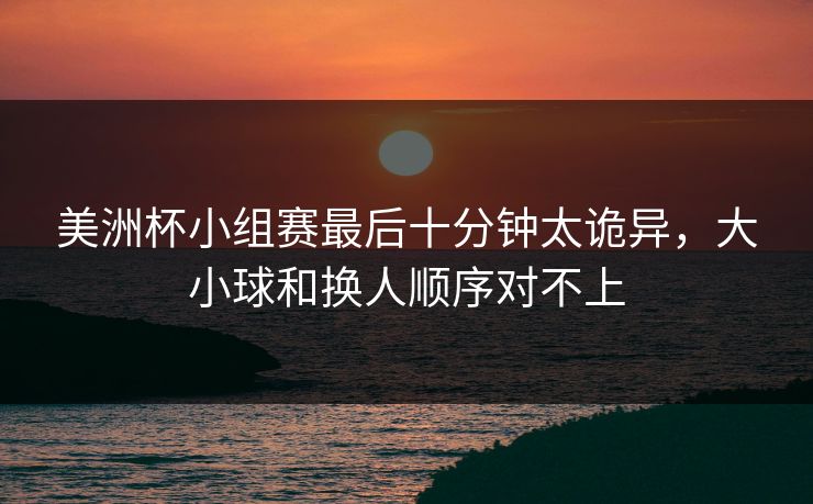 美洲杯小组赛最后十分钟太诡异，大小球和换人顺序对不上