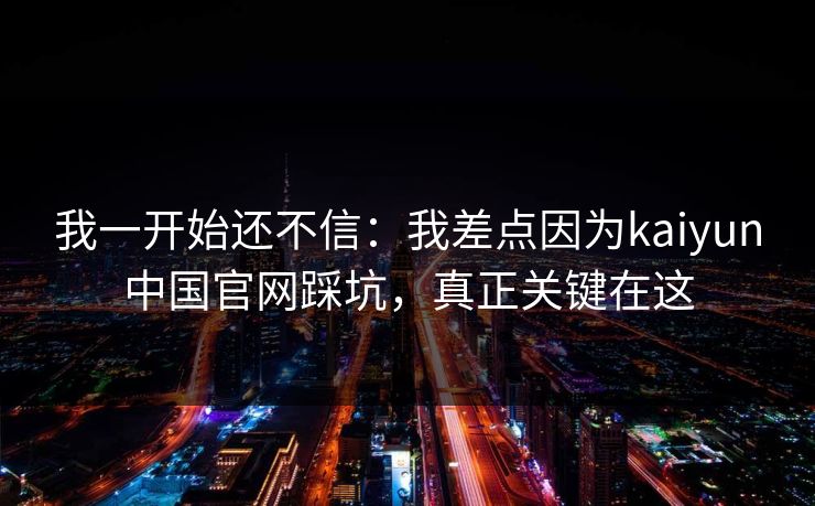 我一开始还不信:我差点因为kaiyun中国官网踩坑,真正关键在这 我一开始还不信:我差点因为kaiyun中国官网踩坑,真正关键在这