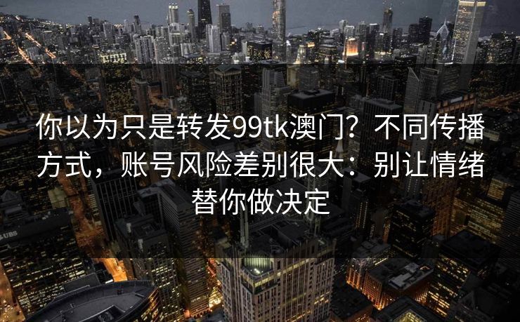 你以为只是转发99tk澳门?不同传播方式,账号风险差别很大:别让情绪替你做决定 你以为只是转发99tk澳门?不同传播方式,账号风险差别很大:别让情绪替你做决定