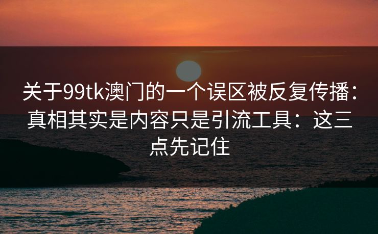 关于99tk澳门的一个误区被反复传播:真相其实是内容只是引流工具:这三点先记住 关于99tk澳门的一个误区被反复传播:真相其实是内容只是引流工具:这三点先记住