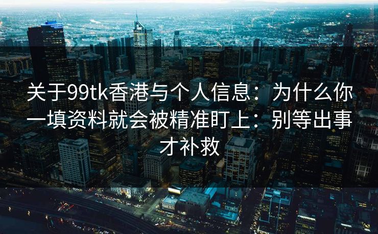 关于99tk香港与个人信息:为什么你一填资料就会被精准盯上:别等出事才补救 关于99tk香港与个人信息:为什么你一填资料就会被精准盯上:别等出事才补救